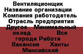 Вентиляционщик › Название организации ­ Компания-работодатель › Отрасль предприятия ­ Другое › Минимальный оклад ­ 27 000 - Все города Работа » Вакансии   . Ханты-Мансийский,Нефтеюганск г.